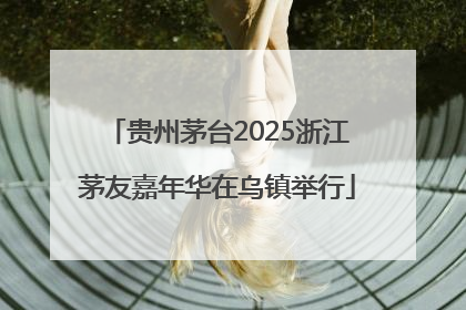 贵州茅台2025浙江茅友嘉年华在乌镇举行
